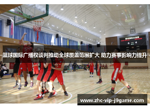 篮球国际广播权谈判推动全球覆盖范围扩大 助力赛事影响力提升