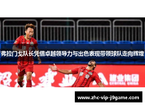 弗拉门戈队长凭借卓越领导力与出色表现带领球队走向辉煌