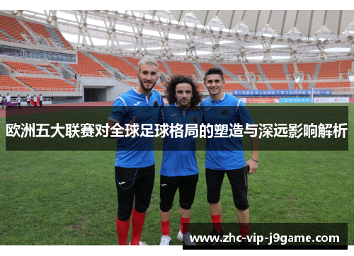 欧洲五大联赛对全球足球格局的塑造与深远影响解析