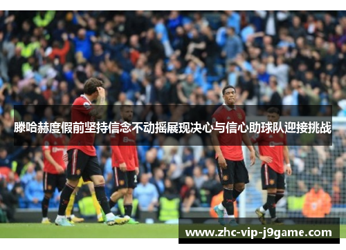 滕哈赫度假前坚持信念不动摇展现决心与信心助球队迎接挑战