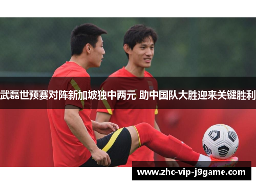 武磊世预赛对阵新加坡独中两元 助中国队大胜迎来关键胜利